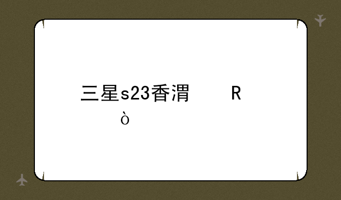 三星s23香港售价？