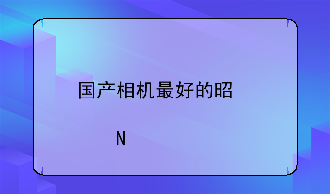 国产相机最好的是那个品牌？