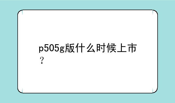 p505g版什么时候上市？