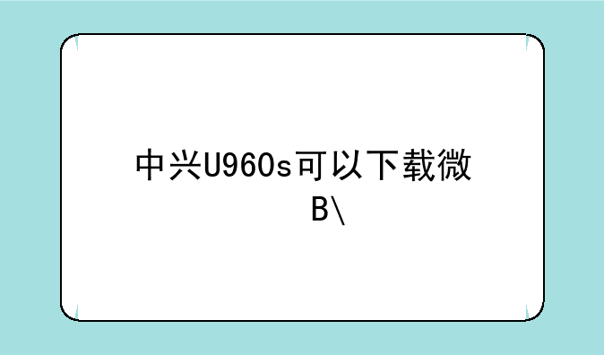 中兴U960s可以下载微信吗?