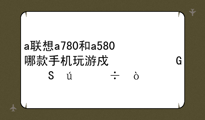 a联想a780和a580哪款手机玩游戏上网比较好！