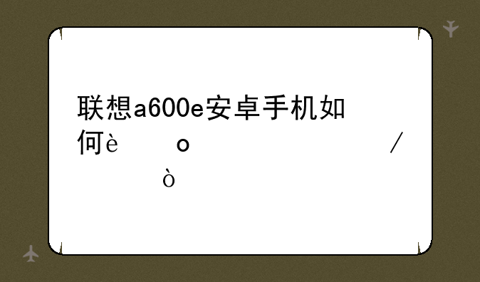 联想a600e安卓手机如何进入工程模式
