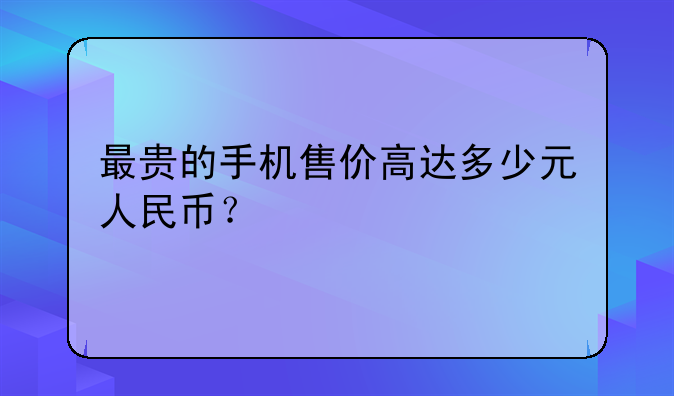 最贵的手机售价高达多少元人民币？