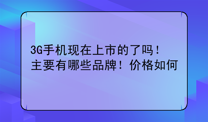 3G手机现在上市的了吗！主要有哪些品牌！价格如何