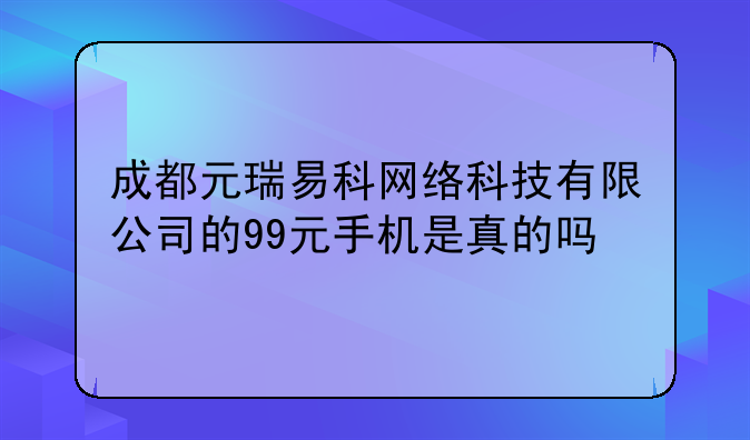 成都元瑞易科网络科技有限公司的99元手机是真的吗