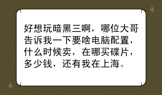 好想玩暗黑三啊，哪位大哥告诉我一下要啥电脑配置，什么时候卖，在哪买碟片，多少钱，还有我在上海。