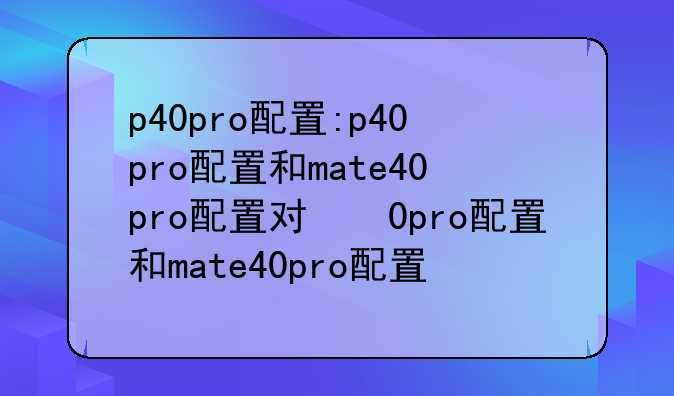 p40pro配置:p40pro配置和mate40pro配置对比