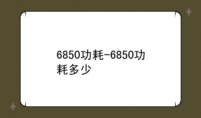 6850功耗-6850功耗多少