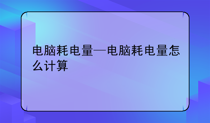电脑耗电量—电脑耗电量怎么计算