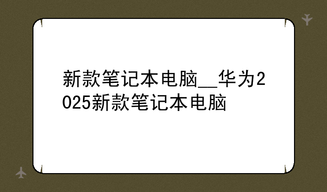 新款笔记本电脑__华为2025新款笔记本电脑