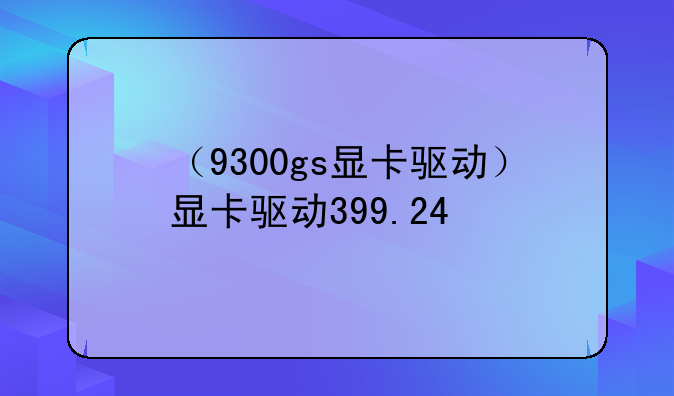 （9300gs显卡驱动）显卡驱动399.24