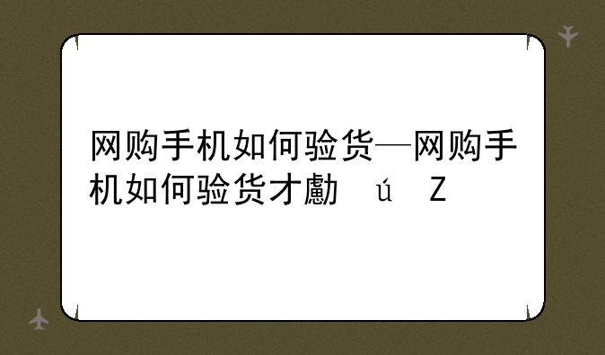 网购手机如何验货—网购手机如何验货才可靠