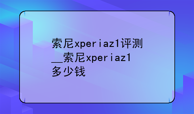 索尼xperiaz1评测__索尼xperiaz1多少钱