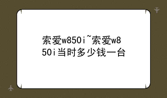 索爱w850i~索爱w850i当时多少钱一台