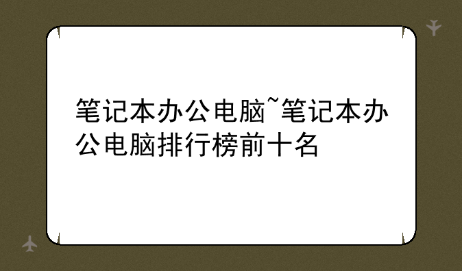 笔记本办公电脑~笔记本办公电脑排行榜前十名