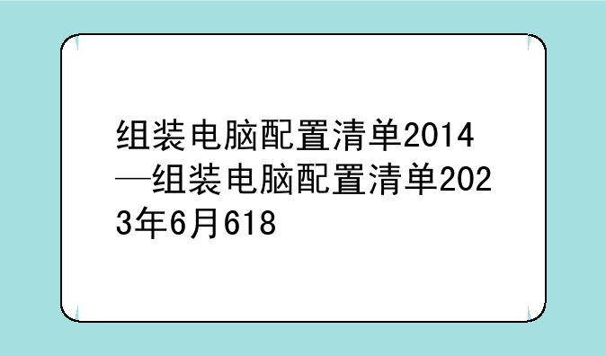 组装电脑配置清单2014—组装电脑配置清单2023年6月618