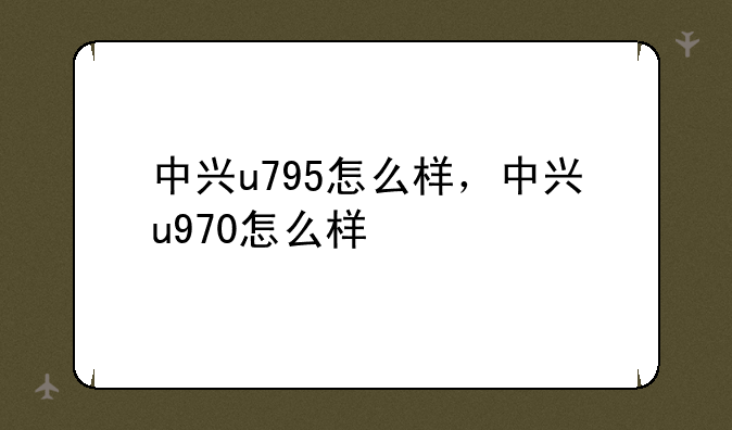 中兴u795怎么样，中兴u970怎么样