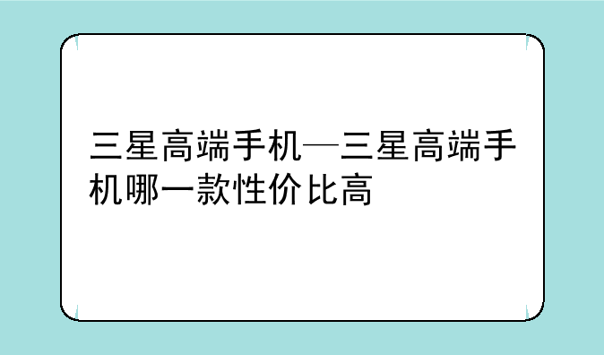三星高端手机—三星高端手机哪一款性价比高