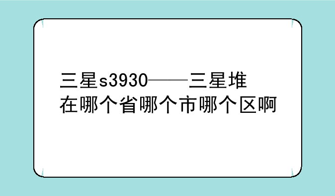 三星s3930——三星堆在哪个省哪个市哪个区啊