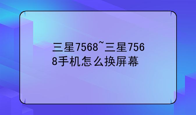 三星7568~三星7568手机怎么换屏幕