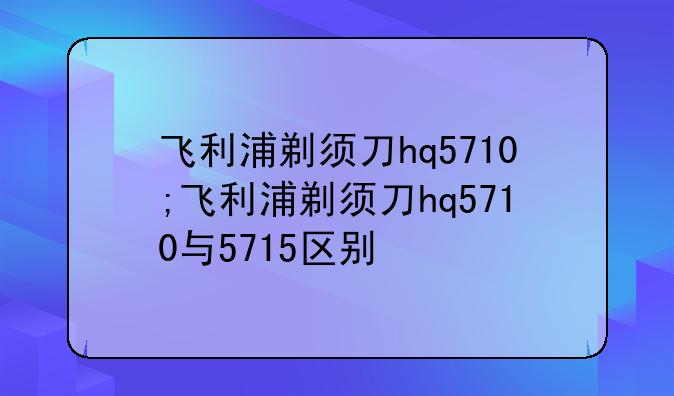 飞利浦剃须刀hq5710;飞利浦剃须刀hq5710与5715区别