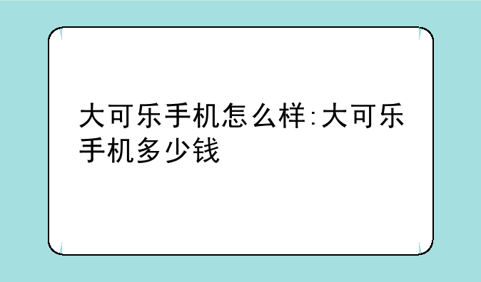 大可乐手机怎么样:大可乐手机多少钱