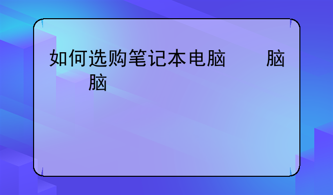 如何选购笔记本电脑，如何选购笔记本电脑电子文档