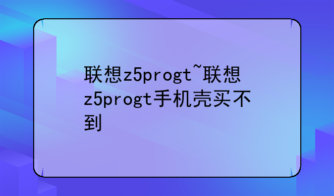 联想z5progt~联想z5progt手机壳买不到