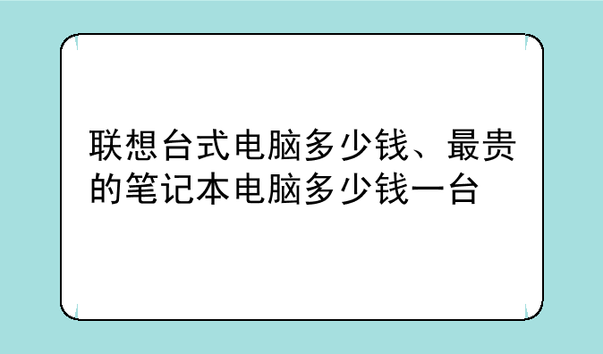 联想台式电脑多少钱、最贵的笔记本电脑多少钱一台