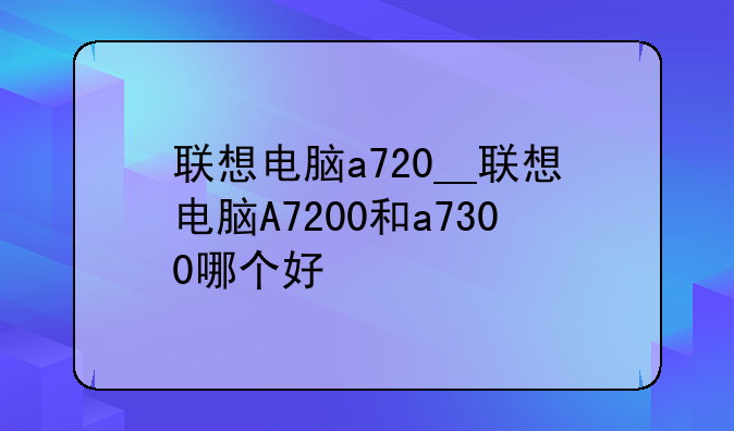 联想电脑a720__联想电脑A7200和a7300哪个好