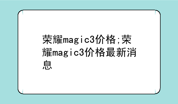 荣耀magic3价格;荣耀magic3价格最新消息