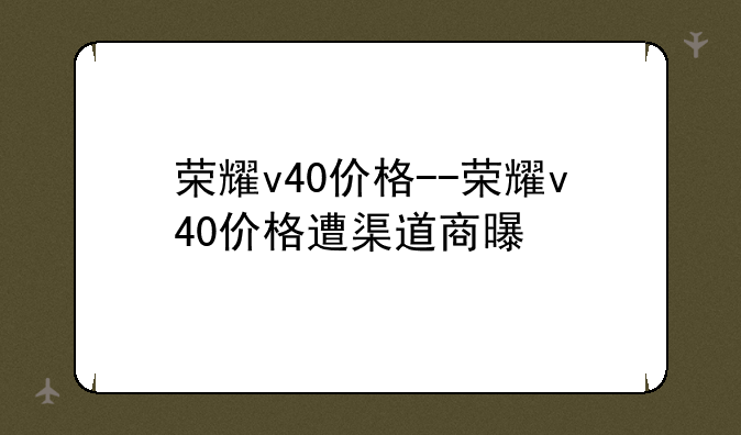 荣耀v40价格--荣耀v40价格遭渠道商曝