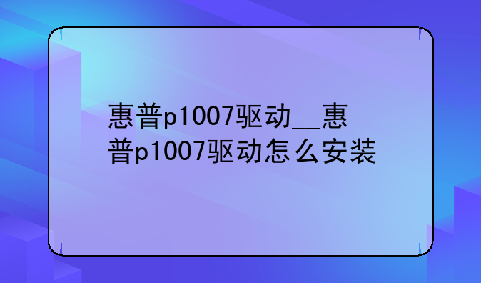 惠普p1007驱动__惠普p1007驱动怎么安装