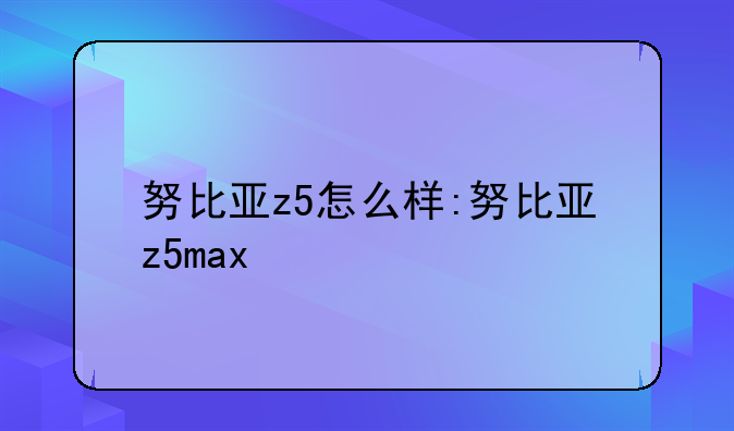 努比亚z5怎么样:努比亚z5max