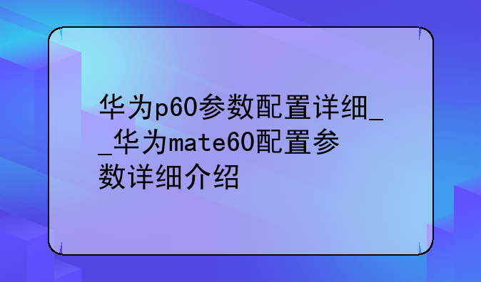 华为p60参数配置详细__华为mate60配置参数详细介绍