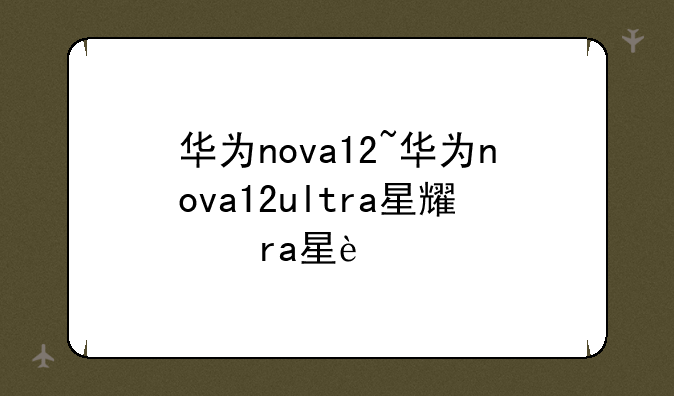 华为nova12~华为nova12ultra星耀版